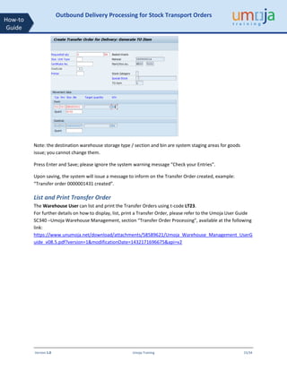 Version 1.0 Umoja Training 15/34
How-to
Guide
Outbound Delivery Processing for Stock Transport Orders
Note: the destination warehouse storage type / section and bin are system staging areas for goods
issue; you cannot change them.
Press Enter and Save; please ignore the system warning message “Check your Entries”.
Upon saving, the system will issue a message to inform on the Transfer Order created, example:
“Transfer order 0000001431 created”.
List and Print Transfer Order
The Warehouse User can list and print the Transfer Orders using t-code LT23.
For further details on how to display, list, print a Transfer Order, please refer to the Umoja User Guide
SC340 –Umoja Warehouse Management, section “Transfer Order Processing”, available at the following
link:
https://www.unumoja.net/download/attachments/58589621/Umoja_Warehouse_Management_UserG
uide_v08.5.pdf?version=1&modificationDate=1432171696675&api=v2
 