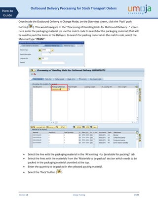 Version 1.0 Umoja Training 17/34
How-to
Guide
Outbound Delivery Processing for Stock Transport Orders
Once inside the Outbound Delivery in Change Mode, on the Overview screen, click the ‘Pack’ push
button ( ). This would navigate to the “Processing of Handling Units for Outbound Delivery…” screen.
Here enter the packaging material (or use the match code to search for the packaging material) that will
be used to pack the items in the Delivery; to search for packing materials in the match code, select the
Material Type “ZPAM”:
.
• Select the line with the packaging material in the ‘All existing HUs (available for packing)’ tab
• Select the lines with the materials from the ‘Materials to be packed’ section which needs to be
packed in the packaging material provided at the top.
• Enter the quantity to be packed in the selected packing material.
• Select the ‘Pack’ button ( ).
 