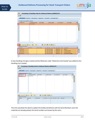 Version 1.0 Umoja Training 18/34
How-to
Guide
Outbound Delivery Processing for Stock Transport Orders
A new Handling Unit gets created and the Materials under ‘Materials to be Packed’ was added to this
Handling Unit created.
This time would be the ideal to update the Outbound Delivery with the Serial Numbers since the
materials are already picked, the serial numbers are known by the users.
 