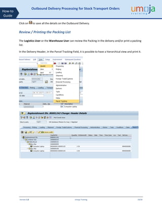 Version 1.0 Umoja Training 19/34
How-to
Guide
Outbound Delivery Processing for Stock Transport Orders
Click on to save all the details on the Outbound Delivery.
Review / Printing the Packing List
The Logistics User or the Warehouse User can review the Packing in the delivery and/or print a packing
list.
In the Delivery Header, in the Parcel Tracking Field, it is possible to have a hierarchical view and print it.
 