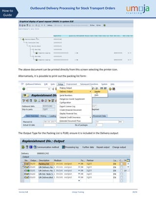 Version 1.0 Umoja Training 20/34
How-to
Guide
Outbound Delivery Processing for Stock Transport Orders
The above document can be printed directly from this screen selecting the printer icon.
Alternatively, it is possible to print out the packing list form:
The Output Type for the Packing List is PL00; ensure it is included in the Delivery output:
 