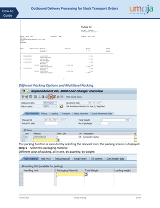 Version 1.0 Umoja Training 22/34
How-to
Guide
Outbound Delivery Processing for Stock Transport Orders
Different Packing Options and Multilevel Packing
The packing function is executed by selecting the relevant icon; the packing screen is displayed.
Step 1 – Select the packaging material
Different ways of packing, all in one, by quantity, by weight:
 