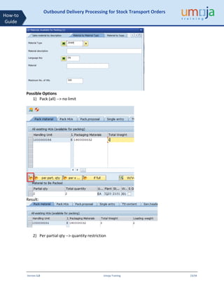Version 1.0 Umoja Training 23/34
How-to
Guide
Outbound Delivery Processing for Stock Transport Orders
Possible Options
1) Pack (all) --> no limit
Result:
2) Per partial qty --> quantity restriction
 