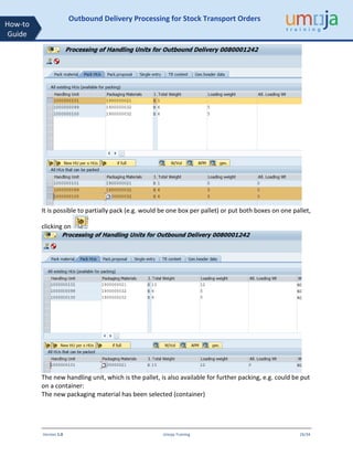 Version 1.0 Umoja Training 26/34
How-to
Guide
Outbound Delivery Processing for Stock Transport Orders
It is possible to partially pack (e.g. would be one box per pallet) or put both boxes on one pallet,
clicking on
The new handling unit, which is the pallet, is also available for further packing, e.g. could be put
on a container:
The new packaging material has been selected (container)
 