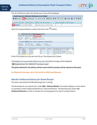 Version 1.0 Umoja Training 30/34
How-to
Guide
Outbound Delivery Processing for Stock Transport Orders
The list of deliveries where the Goods Issue is due will be displayed.
Select the required delivery number and click on the button.
Check if the details are accurate and click on ‘Post Goods Issue’ button.
If the goods issue was posted without any issue, the below message will be displayed.
The goods indicated in the delivery will be issued and the inventory will be reduced at this point.
For Shipment Processing, refer to the Job Aid on Multi-Leg Shipments.
Monitor Outbound Delivery for Goods Receipt
This task is executed by the R&I (Receiving User in Umoja).
The Receiving User can execute the t-code VL06 – Delivery Monitor: the system displays a screen where
it is possible to select Outbound Deliveries or Inbound Deliveries. The Receiving User selects List
Outbound Deliveries in order to monitor the incoming goods from Stock Transport Orders.
 