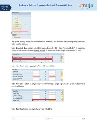 Version 1.0 Umoja Training 31/34
How-to
Guide
Outbound Delivery Processing for Stock Transport Orders
The system displays a selection panel where the Receiving User will enter the following selection criteria
in the specific sections:
In the Organizat. Data Section, select Distribution Channel = “05 – Stock Transport Order”; it is possible
to specify the plant code of the Sending Mission (if known) in the Shipping Point/Receiving Pt field:
In the Item Data Section: remove the Pland Gds Mvmnt Date
In the Time Data Section: specify the expected Delivery Date range, e.g. when the goods are to arrive at
receiving Mission.
In the Doc. Data Section specify Delivery Type = NL; ZZNL
 