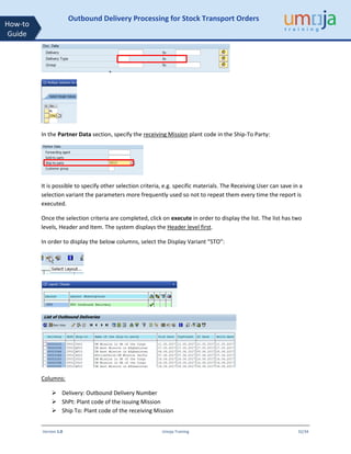 Version 1.0 Umoja Training 32/34
How-to
Guide
Outbound Delivery Processing for Stock Transport Orders
In the Partner Data section, specify the receiving Mission plant code in the Ship-To Party:
It is possible to specify other selection criteria, e.g. specific materials. The Receiving User can save in a
selection variant the parameters more frequently used so not to repeat them every time the report is
executed.
Once the selection criteria are completed, click on execute in order to display the list. The list has two
levels, Header and Item. The system displays the Header level first.
In order to display the below columns, select the Display Variant “STO”:
Columns:
➢ Delivery: Outbound Delivery Number
➢ ShPt: Plant code of the issuing Mission
➢ Ship To: Plant code of the receiving Mission
 