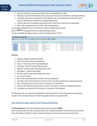 Version 1.0 Umoja Training 33/34
How-to
Guide
Outbound Delivery Processing for Stock Transport Orders
➢ Name of the Ship-to-party: description of the receiving Mission’s plant
➢ Pick Date: date when the delivery items have to be / have been picked from sending warehouse
➢ TrpPlanDt: date when the shipment of the delivery is to / has been planned (relevant only in
case the deliveries are included in a shipment document)
➢ GI Date: date when the delivery items have to be / have been issued from sending plant
➢ Deliv. Date: expected date of receipt in the receiving plant
It is possible to double click on the Delivery number to display the document.
Click on to display the list of outbound delivery items.
In order to display the below columns, select the Display Variant “STO”:
Columns:
➢ Delivery: Outbound Delivery Number
➢ ShPt: Plant code of the issuing Mission
➢ Ship-to: Plant code of the receiving Mission
➢ Purch.Doc.: Stock Transport Order Number
➢ Material: material code of the delivery line item
➢ Description: material description
➢ Dlv.qty: material code of the delivery line item
➢ SU: unit of measure
➢ Deliv. Date: expected date of receipt in the receiving plant
➢ Pick Date: date when the delivery item has to be / has been picked from sending warehouse
➢ Pick.: picking status (A  not starter, B  partial, C Complete)
➢ GI Date: date when the delivery item has to be / has been issued from sending warehouse
➢ GS: goods issue status (A  not starter, B  partial, C Complete)
The Receiving User can monitor and identify the delivery/ items for which the goods are expected or
arrived in the receiving mission, for which the goods receipt is to be performed.
Post Goods Receipt against the Outbound Delivery
The Receiving User in the receiving plant execute the transaction MIGO.
Select ‘Goods Receipt’ for the transaction/event and ‘Outbound Delivery’ for the reference document.
Enter the Outbound Delivery number where the Goods Issue has been processed and hit enter.
 