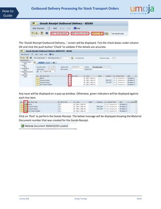 Version 1.0 Umoja Training 34/34
How-to
Guide
Outbound Delivery Processing for Stock Transport Orders
The ‘Goods Receipt Outbound Delivery…’ screen will be displayed. Tick the check boxes under column
OK and click the push button ‘Check’ to validate if the details are accurate.
Any issue will be displayed on a pop-up window. Otherwise, green indicators will be displayed against
each line item.
Click on ‘Post’ to perform the Goods Receipt. The below message will be displayed showing the Material
Document number that was created for the Goods Receipt.
 