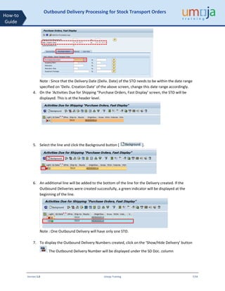 Version 1.0 Umoja Training 7/34
How-to
Guide
Outbound Delivery Processing for Stock Transport Orders
Note : Since that the Delivery Date (Deliv. Date) of the STO needs to be within the date range
specified on ‘Deliv. Creation Date’ of the above screen, change this date range accordingly.
4. On the ‘Activities Due for Shipping “Purchase Orders, Fast Display’ screen, the STO will be
displayed. This is at the header level.
5. Select the line and click the Background button [ ].
6. An additional line will be added to the bottom of the line for the Delivery created. If the
Outbound Deliveries were created successfully, a green indicator will be displayed at the
beginning of the line.
Note : One Outbound Delivery will have only one STO.
7. To display the Outbound Delivery Numbers created, click on the ‘Show/Hide Delivery’ button
. The Outbound Delivery Number will be displayed under the SD Doc. column
 