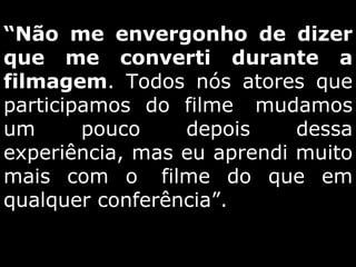 “ Não me envergonho de dizer que me converti durante a filmagem . Todos nós atores que participamos do filme  mudamos um pouco depois dessa experiência, mas eu aprendi muito mais com o  filme do que em qualquer conferência”.   