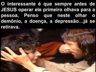 O interessante é que sempre antes de JESUS operar ele primeiro olhava para a pessoa, Penso que neste olhar o demônio, a doença, a depressão…já se retirava . 