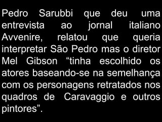 Pedro Sarubbi que deu  uma entrevista ao jornal italiano Avvenire, relatou que queria interpretar São Pedro mas o diretor Mel Gibson “tinha escolhido os atores baseando-se na semelhança com os personagens retratados nos quadros de  Caravaggio e outros pintores”.  