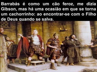Barrabás é como um cão feroz,   me dizia Gibson, mas há uma ocasião em que se torna um cachorrinho: ao encontrar-se com o Filho de Deus quando se salva. 