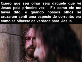 Quero que seu olhar seja daquele que vê Jesus pela primeira vez ’. Fiz como ele me havia dito, e quando nossos olhos se cruzaram senti uma espécie de corrente; era como se olhasse de verdade para  Jesus.  
