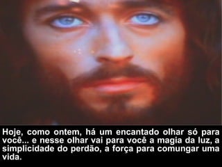 Hoje, como ontem, há um encantado olhar só para
você... e nesse olhar vai para você a magia da luz, a
simplicidade do perdão, a força para comungar uma
vida.
 
