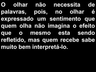 O olhar não necessita de
palavras, pois, no olhar é
expressado um sentimento que
quem olha não imagina o efeito
que o mesmo esta sendo
refletido, mas quem recebe sabe
muito bem interpretá-lo.
 