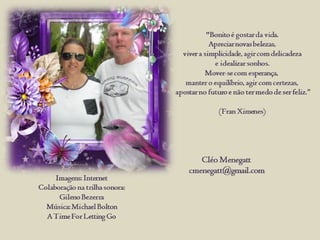 "Bonito é gostar da vida.
Apreciar novas belezas,
viver a simplicidade, agir com delicadeza
e idealizar sonhos.
Mover-se com esperança,
manter o equilíbrio, agir com certezas,
apostar no futuro e não ter medo de ser feliz.
(Fran Ximenes)
Cléo Menegatt
cmenegatt@gmail.com
Imagens: Internet
Colaboração na trilha sonora:
Gileno Bezerra
Música: Michael Bolton
A Time For Letting Go
 