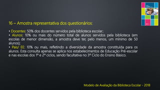 Modelo de Avaliação da Biblioteca Escolar - 2018
16 – Amostra representativa dos questionários:
• Docentes: 50% dos docentes servidos pela biblioteca escolar;
• Alunos: 10% ou mais do número total de alunos servidos pela biblioteca (em
escolas de menor dimensão, a amostra deve ter, pelo menos, um mínimo de 50
alunos);
• Pais/ EE: 10% ou mais, refletindo a diversidade da amostra constituída para os
alunos. Esta consulta apenas se aplica nos estabelecimentos de Educação Pré-escolar
e nas escolas dos 1º e 2º ciclos, sendo facultativa no 3º Ciclo do Ensino Básico.
 