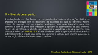 Modelo de Avaliação da Biblioteca Escolar - 2018
17 – Níveis de desempenho:
A atribuição de um nível faz-se por comparação dos dados e informações obtidos no
processo de avaliação com os descritores de qualidade da ação da biblioteca (fatores
críticos de sucesso), com os impactos resultantes dessa ação (elencados para cada
domínio) e com os perfis que sintetizam e tipificam os desempenhos de cada domínio.
Depois de identificada a situação que enquadra e caracteriza este desempenho, cada
biblioteca atribui um nível de 1 a 4 a cada um destes perfis. A aplicação informática realiza
automaticamente a média dos perfis por domínio e calcula, pelo mesmo processo, o
resultado global da avaliação nos quatro domínios.
 