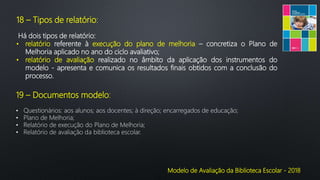 Modelo de Avaliação da Biblioteca Escolar - 2018
18 – Tipos de relatório:
Há dois tipos de relatório:
• relatório referente à execução do plano de melhoria – concretiza o Plano de
Melhoria aplicado no ano do ciclo avaliativo;
• relatório de avaliação realizado no âmbito da aplicação dos instrumentos do
modelo - apresenta e comunica os resultados finais obtidos com a conclusão do
processo.
19 – Documentos modelo:
• Questionários: aos alunos; aos docentes; à direção; encarregados de educação;
• Plano de Melhoria;
• Relatório de execução do Plano de Melhoria;
• Relatório de avaliação da biblioteca escolar.
 