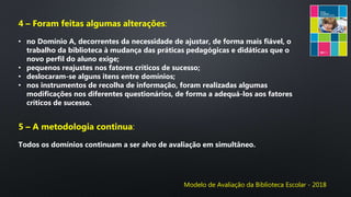 Modelo de Avaliação da Biblioteca Escolar - 2018
4 – Foram feitas algumas alterações:
• no Domínio A, decorrentes da necessidade de ajustar, de forma mais fiável, o
trabalho da biblioteca à mudança das práticas pedagógicas e didáticas que o
novo perfil do aluno exige;
• pequenos reajustes nos fatores críticos de sucesso;
• deslocaram-se alguns itens entre domínios;
• nos instrumentos de recolha de informação, foram realizadas algumas
modificações nos diferentes questionários, de forma a adequá-los aos fatores
críticos de sucesso.
5 – A metodologia continua:
Todos os domínios continuam a ser alvo de avaliação em simultâneo.
 