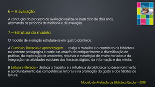 Modelo de Avaliação da Biblioteca Escolar - 2018
6 – A avaliação:
A condução do processo de avaliação realiza-se num ciclo de dois anos,
alternando os períodos de melhoria e de avaliação.
7 – Estrutura do modelo:
O modelo de avaliação estrutura-se em quatro domínios:
A Currículo, literacias e aprendizagem - realça o trabalho e o contributo da biblioteca
na vertente pedagógica e curricular, através do enriquecimento e diversificação de
práticas, da exploração de ambientes, recursos e estratégias de ensino variados e da
integração nas atividades escolares das literacias digitais, da informação e dos média;
B Leitura e literacia - destaca o trabalho e a influência da biblioteca no desenvolvimento
e aprofundamento das competências leitoras e na promoção do gosto e dos hábitos de
leitura;
 