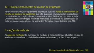 Modelo de Avaliação da Biblioteca Escolar - 2018
10 – Fontes e instrumentos de recolha de evidências:
Para cada indicador, são igualmente apontados possíveis fontes e instrumentos de
recolha de dados e de evidências que irão sustentar e fundamentar os resultados
da avaliação. A criação destes instrumentos visa facilitar o processo e criar
uniformidade na informação recolhida, mantendo a coerência e a possibilidade de
tratamento dos dados através da aplicação informática disponibilizada pela RBE.
11 – Ações de melhoria:
As ações de melhoria são exemplos de medidas a implementar nas situações em que se
revele necessário elevar o nível de eficácia nos indicadores que lhes dizem respeito
 