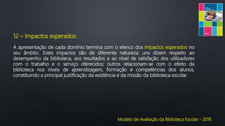 Modelo de Avaliação da Biblioteca Escolar - 2018
12 – Impactos esperados:
A apresentação de cada domínio termina com o elenco dos impactos esperados no
seu âmbito. Estes impactos são de diferente natureza: uns dizem respeito ao
desempenho da biblioteca, aos resultados e ao nível de satisfação dos utilizadores
com o trabalho e o serviço oferecidos; outros relacionam-se com o efeito da
biblioteca nos níveis de aprendizagem, formação e competências dos alunos,
constituindo a principal justificação da existência e da missão da biblioteca escolar.
 