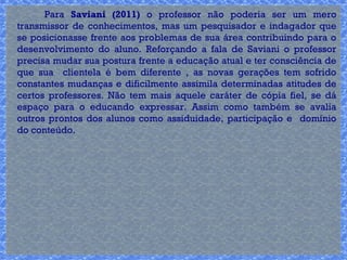 Para Saviani (2011) o professor não poderia ser um mero 
transmissor de conhecimentos, mas um pesquisador e indagador que 
se posicionasse frente aos problemas de sua área contribuindo para o 
desenvolvimento do aluno. Reforçando a fala de Saviani o professor 
precisa mudar sua postura frente a educação atual e ter consciência de 
que sua clientela é bem diferente , as novas gerações tem sofrido 
constantes mudanças e dificilmente assimila determinadas atitudes de 
certos professores. Não tem mais aquele caráter de cópia fiel, se dá 
espaço para o educando expressar. Assim como também se avalia 
outros prontos dos alunos como assiduidade, participação e domínio 
do conteúdo. 
 