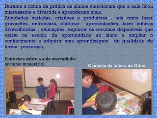 Durante a rotina da prática os alunos mencionam que a aula ficou 
interessante e divertida e aprenderam mais. 
Atividades variadas, criativas e produtivas , tais como fazer 
gravações, entrevistas, elaborar apresentações, fazer leituras 
diversificadas , animações, explorar os recursos disponíveis que 
existe na escola, da oportunidade ao aluno a ampliar o 
conhecimento e adquirir uma aprendizagem de qualidade de 
forma prazerosa. 
Cantinho da leitura de Gibis 
Entrevista sobre a aula mercadinho 
(sistema monetário) 
 