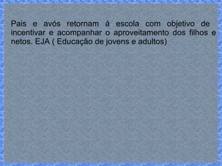 Pais e avós retornam á escola com objetivo de 
incentivar e acompanhar o aproveitamento dos filhos e 
netos. EJA ( Educação de jovens e adultos) 
 
