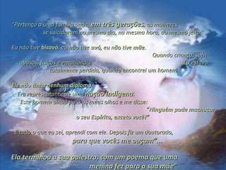 ““Pertenço a uma família onde,Pertenço a uma família onde, em três geraçõesem três gerações, as mulheres, as mulheres
se suicidaram no mesmo dia, na mesma hora, do mesmo jeito.se suicidaram no mesmo dia, na mesma hora, do mesmo jeito.
Eu não tiveEu não tive bisavóbisavó, eu não tive, eu não tive avóavó, eu não tive, eu não tive mãemãe..
Quando criança, sofriQuando criança, sofri
abusos, físicos e emocionais. Eu estavaabusos, físicos e emocionais. Eu estava
totalmente perdida, quando encontrei um homem.totalmente perdida, quando encontrei um homem.
Ele não tinha nenhum diploma.Ele não tinha nenhum diploma.
Era representante de umaEra representante de uma nação indígenanação indígena..
Este homem olhou para os meus olhos e me disse:Este homem olhou para os meus olhos e me disse:
““Ninguém pode machucarNinguém pode machucar
o seu Espírito, exceto você!”o seu Espírito, exceto você!”
E tudo o que eu sei, aprendi com ele. Depois fiz um doutorado,E tudo o que eu sei, aprendi com ele. Depois fiz um doutorado,
para que vocês me ouçam”...para que vocês me ouçam”...
Ela terminou a sua palestra, com um poema que umaEla terminou a sua palestra, com um poema que uma
menina fez para a sua mãe”menina fez para a sua mãe”
 