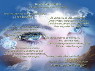 ““Eu estou seguindo suas pegadas,Eu estou seguindo suas pegadas, mãemãe,,
e não quero cair.e não quero cair. Às vezes, eu as vejo, nitidamente.Às vezes, eu as vejo, nitidamente.
Outras vezes, mal posso enxergá-las.Outras vezes, mal posso enxergá-las.
Caminhe um pouco mais firme, mãe!Caminhe um pouco mais firme, mãe!
Para eu poder lhe seguir.Para eu poder lhe seguir.Eu sei que há muito tempo,Eu sei que há muito tempo,
você percorreu caminhos difíceisvocê percorreu caminhos difíceis
que não queria percorrer.que não queria percorrer.
Conte-me tudo sobre este tempoConte-me tudo sobre este tempo, mãe;, mãe;
pois eu preciso saber.pois eu preciso saber.
Um dia, quando eu crescer,Um dia, quando eu crescer,
vocêvocê é quem eué quem eu gostaria de ser.gostaria de ser.
Então eu terei uma pequena garotinha,Então eu terei uma pequena garotinha,
que vai querer me seguir.que vai querer me seguir. Eu quero poder saber conduzi-laEu quero poder saber conduzi-la
à Verdade!à Verdade!
Caminhe um pouco mais firme, mãe!Caminhe um pouco mais firme, mãe!
Para eu poder lhe seguirPara eu poder lhe seguir
Às vezes, quando eu duvido, euÀs vezes, quando eu duvido, eu
não sei o que fazer.não sei o que fazer.
Caminhe um pouco mais firme, mãe!Caminhe um pouco mais firme, mãe!
Para eu poder lhe seguir.Para eu poder lhe seguir.
No caminho simples,No caminho simples,
a pequena menina disse à sua mãea pequena menina disse à sua mãe::
 