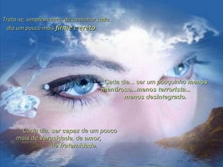 Trata-se, simplesmente, de caminhar cadaTrata-se, simplesmente, de caminhar cada
dia um pouco maisdia um pouco mais firmefirme ee eretoereto..
Cada dia... serCada dia... ser um pouquinhoum pouquinho menosmenos
mentirosomentiroso......menos terroristamenos terrorista......
menos desintegrado.menos desintegrado.
Cada dia,Cada dia, ser capazser capaz de um poucode um pouco
mais demais de veracidadeveracidade, de, de amor,amor,
dede fraternidadefraternidade..
 