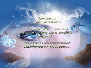 Caminhe umCaminhe um
pouco mais firme...pouco mais firme...
Pai, mãe, político, empresário,Pai, mãe, político, empresário,
educador, cientista, artista, sacerdote,educador, cientista, artista, sacerdote,
terapeuta!...terapeuta!...
Para que valha a pena os jovens tambémPara que valha a pena os jovens também
caminharem ao nosso lado....caminharem ao nosso lado....
 