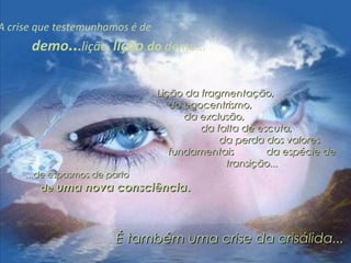 A crise que testemunhamos é de
demo...lição, lição do demo...
Lição da fragmentação,Lição da fragmentação,
do egocentrismo,do egocentrismo,
da exclusão,da exclusão,
da falta de escuta,da falta de escuta,
da perda dos valoresda perda dos valores
fundamentais da espécie defundamentais da espécie de
transição...transição...
...de espasmos de parto...de espasmos de parto
dede uma nova consciênciauma nova consciência..
É também uma crise da crisálida...É também uma crise da crisálida...
 