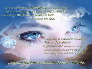 Se não podemos evitar aSe não podemos evitar a demoliçãodemolição já em curso, semprejá em curso, sempre
podemos nos preparar para a tarefapodemos nos preparar para a tarefa dede reconstrução,reconstrução,
inspirando-nosinspirando-nos no lótusno lótus, que, que brota do lodobrota do lodo
e o transformae o transforma em flor.em flor.
TransmutarTransmutar os escombrosos escombros de nossasde nossas
Torres de BabelTorres de Babel dodo
suposto-poder,suposto-poder, em pedras de suporteem pedras de suporte
para a edificação depara a edificação de umum novo vivernovo viver,,
mais integrado, solidário e digno..mais integrado, solidário e digno....
...eis um portentoso desafio do novo milênio...eis um portentoso desafio do novo milênio..
 
