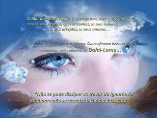 Cuidar de nossos jovens éCuidar de nossos jovens é, antes de tudo, abrir a, antes de tudo, abrir a nossa escutanossa escuta
para os seuspara os seus desejos,desejos, osos seus sonhosseus sonhos, os, os seus temores,seus temores,
os seusos seus arrepios,arrepios, osos seus amoresseus amores. .... ...
Ser capaz do diálogo aberto e franco. Como afirmam todos os bonsSer capaz do diálogo aberto e franco. Como afirmam todos os bons
terapeutasterapeutas, pelas palavras do, pelas palavras do Dalai-Lama...Dalai-Lama...
““Não se pode dissipar as trevas da ignorânciaNão se pode dissipar as trevas da ignorância
enquanto não se acender a chama da escuta.”enquanto não se acender a chama da escuta.”
 