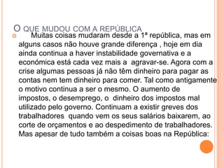 O que mudou com a república      Muitas coisas mudaram desde a 1ª república, mas em alguns casos não houve grande diferença , hoje em dia ainda continua a haver instabilidade governativa e a económica está cada vez mais a  agravar-se. Agora com a crise algumas pessoas já não têm dinheiro para pagar as contas nem tem dinheiro para comer. Tal como antigamente o motivo continua a ser o mesmo. Oaumento de impostos, o desemprego, o  dinheiro dos impostos mal utilizado pelo governo. Continuam a existir greves dos trabalhadores  quando vem os seus salários baixarem, ao corte de orçamentos e ao despedimento de trabalhadores. Mas apesar de tudo também a coisas boas na República: