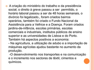  A criação do ministério do trabalho e da presidência social, o direito à greve passou a ser  permitido, o horário laboral passou a ser de 48 horas semanais, o divórcio foi legalizado., foram criados bairros operários, também foi criado o Fundo Nacional da Assistência para a Velhice e a Doença. Foram criados jardins-de-infância, escolas primárias, escolas comerciais e industriais, institutos públicos de ensino superior e as universidades de Lisboa e do Porto.Também há aspectos positivos a economia:- Na agricultura, a utilização de adubo e a importação de máquinas agrícolas ajudou bastante no aumento da produção.  -O desenvolvimento nos transportes e na comunicação e o incremento nos sectores de têxtil, cimentos e químicos.