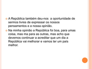 A República também deu-nos  a oportunidade de sermos livres de expressar os nossos pensamentos e a nossa opinião.Na minha opinião a República foi boa, para umas coisa, mas ma para as outras, mas acho que devemos continuar a acreditar que um dia a República vai melhorar e vamos ter um país melhor.