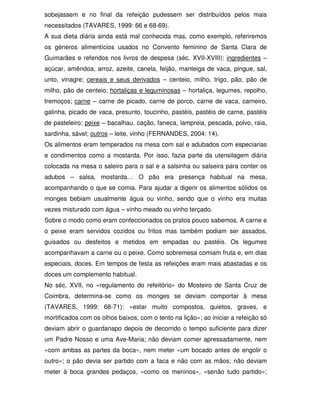 sobejassem e no final da refeição pudessem ser distribuídos pelos mais
necessitados (TAVARES, 1999: 66 e 68-69).
A sua dieta diária ainda está mal conhecida mas, como exemplo, referiremos
os géneros alimentícios usados no Convento feminino de Santa Clara de
Guimarães e referidos nos livros de despesa (séc. XVII-XVIII): ingredientes –
açúcar, amêndoa, arroz, azeite, canela, feijão, manteiga de vaca, pingue, sal,
unto, vinagre; cereais e seus derivados – centeio, milho, trigo, pão, pão de
milho, pão de centeio; hortaliças e leguminosas – hortaliça, legumes, repolho,
tremoços; carne – carne de picado, carne de porco, carne de vaca, carneiro,
galinha, picado de vaca, presunto, toucinho, pastéis, pastéis de carne, pastéis
de pasteleiro; peixe – bacalhau, cação, faneca, lampreia, pescada, polvo, raia,
sardinha, sável; outros – leite, vinho (FERNANDES, 2004: 14).
Os alimentos eram temperados na mesa com sal e adubados com especiarias
e condimentos como a mostarda. Por isso, fazia parte da utensilagem diária
colocada na mesa o saleiro para o sal e a salsinha ou salseira para conter os
adubos – salsa, mostarda… O pão era presença habitual na mesa,
acompanhando o que se comia. Para ajudar a digerir os alimentos sólidos os
monges bebiam usualmente água ou vinho, sendo que o vinho era muitas
vezes misturado com água – vinho meado ou vinho terçado.
Sobre o modo como eram confeccionados os pratos pouco sabemos. A carne e
o peixe eram servidos cozidos ou fritos mas também podiam ser assados,
guisados ou desfeitos e metidos em empadas ou pastéis. Os legumes
acompanhavam a carne ou o peixe. Como sobremesa comiam fruta e, em dias
especiais, doces. Em tempos de festa as refeições eram mais abastadas e os
doces um complemento habitual.
No séc. XVII, no «regulamento do refeitório» do Mosteiro de Santa Cruz de
Coimbra, determina-se como os monges se deviam comportar à mesa
(TAVARES, 1999: 68-71): «estar muito compostos, quietos, graves, e
mortificados com os olhos baixos, com o tento na lição»; ao iniciar a refeição só
deviam abrir o guardanapo depois de decorrido o tempo suficiente para dizer
um Padre Nosso e uma Ave-Maria; não deviam comer apressadamente, nem
«com ambas as partes da boca», nem meter «um bocado antes de engolir o
outro»; o pão devia ser partido com a faca e não com as mãos; não deviam
meter à boca grandes pedaços, «como os meninos», «senão tudo partido»;
 