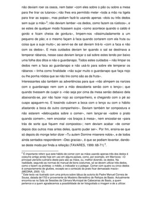 não deviam roer os ossos, nem bater «com eles sobre o pão ou sobre a mesa
para lhe tirar os tutanos»; não lhes era permitido meter «toda a mão na tigela
para tirar as sopas», mas podiam fazê-lo usando apenas «dois ou três dedos
sem sujar a mão»2; não deviam lamber «os dedos, como fazem os rústicos», e
se estes de qualquer modo ficassem sujos «como acontece quando o caldo é
gordo e ficam cheios de gordura», limpem-nos «dissimuladamente a um
pequeno de pão; e o mesmo façam à faca quando cortarem com ela fruta ou
coisa que a suje muito»; ao servir-se de sal deviam tirá-lo «com a faca e não
com os dedos». E mais cuidados deviam ter quando o sal se destinava a
temperar rábanos, nesse caso deviam lançar o sal sobre estes tendo por baixo
uma folha dos ditos e não o guardanapo. Todos estes cuidados – não limpar os
dedos nem a faca ao guardanapo e não usá-lo para sobre ele temperar os
rábanos – tinha como finalidade «não sujar muito o guardanapo que faça nojo
ou lhe ponha nódoa que se não tire como são as da fruta».
Interessantes são também as advertências para que «não alimpem os narizes
com o guardanapo nem com a mão descoberta senão com o lenço»; que
quando tivessem de cuspir o «não seja por cima da mesa senão debaixo dela
abaixando-se, por não fazer nojo ao companheiro, e chegando com o pé ao
cuspo apaguem-no. E tossindo cubram a boca com o lenço ou com o hábito
afastando a boca do outro companheiro». Deviam também ter compostura e
não estarem «debruçados sobre o comer», nem lançar-se «sobre o prato
quando comem», nem encostar «os braços à mesa», nem encostar-se «para
trás de sorte que fiquem mal compostos»; nem deviam acabar «de comer
depois dos outros mas antes deles, quanto puder ser». Por fim, ensina-se que
só depois do monge leitor dizer «Tu autem Domine miserere nobis», e de todos
ainda sentados responderem «Deo gracias», é que se podiam levantar, dando-
se deste modo por finda a refeição (TAVARES, 1999: 68-71) 3.

2
  É importante referir que este hábito de comer com as mãos usando apenas três dos dedos é
costume antigo ainda hoje em uso em alguns países, como, por exemplo, em Marrocos: «O
principal utensílio culinário deste país são as mãos, ou, melhor dizendo, os dedos. Na
realidade, segundo as normas do manual de bons costumes, só se devem utilizar três dedos,
como o fazem os profetas: o médio, o indicador e o polegar. Comer com quatro ou cinco dedos
é comportamento de glutões, excepto se o conteúdo do prato ficar demasiado macio»
(MEDINA, 2005: 12).
3
  Este texto vai ilustrado com uma pintura sobre tábua da autoria do Padre Manuel Correia de
Sousa, datada de1703 e proveniente do Mosteiro Beneditino de Refojos de Basto. Actualmente
encontra-se na Sala de Sessões da Câmara Municipal de Cabeceiras de Basto, a quem
pertence e a quem agradecemos a possibilidade de ter fotografado a imagem e de a utilizar.
 