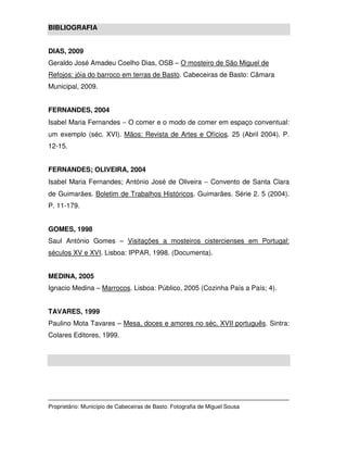 BIBLIOGRAFIA


DIAS, 2009
Geraldo José Amadeu Coelho Dias, OSB – O mosteiro de São Miguel de
Refojos: jóia do barroco em terras de Basto. Cabeceiras de Basto: Câmara
Municipal, 2009.


FERNANDES, 2004
Isabel Maria Fernandes − O comer e o modo de comer em espaço conventual:
um exemplo (séc. XVI). Mãos: Revista de Artes e Ofícios. 25 (Abril 2004). P.
12-15.


FERNANDES; OLIVEIRA, 2004
Isabel Maria Fernandes; António José de Oliveira − Convento de Santa Clara
de Guimarães. Boletim de Trabalhos Históricos. Guimarães. Série 2. 5 (2004).
P. 11-179.


GOMES, 1998
Saul António Gomes – Visitações a mosteiros cistercienses em Portugal:
séculos XV e XVI. Lisboa: IPPAR, 1998. (Documenta).


MEDINA, 2005
Ignacio Medina – Marrocos. Lisboa: Público, 2005 (Cozinha País a País; 4).


TAVARES, 1999
Paulino Mota Tavares – Mesa, doces e amores no séc. XVII português. Sintra:
Colares Editores, 1999.




Proprietário: Município de Cabeceiras de Basto. Fotografia de Miguel Sousa
 