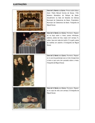 ILUSTRAÇÕES


              Ceia de S. Bento e o Corvo. Pintura sobre tábua.
              Autor: Padre Manuel Correia de Sousa. 1703.
              Mosteiro   Beneditino   de   Refojos   de   Basto.
              Actualmente na Sala de Sessões da Câmara
              Municipal de Cabeceiras de Basto. Proprietário:
              Município de Cabeceiras de Basto. Fotografia de
              Miguel Sousa




              Ceia de S. Bento e o Corvo. Pormenor. Repara-
              se na loiça sobre a mesa: pratos individuais,
              saleiros, pratos de fruta, copos com cerveja (?),
              colher, faca com cabo de marfim (?) e garfo, pares
              de vasilhas em estanho (?).Fotografia de Miguel
              Sousa




              Ceia de S. Bento e o Corvo. Pormenor. Repare-
              se no uso do guardanapo que um dos monges leva
              à boca e que outro tem pousado sobre a mesa.
              Fotografia de Miguel Sousa




              Ceia de S. Bento e o Corvo. Pormenor. Repare-
              se no copo de vidro com cerveja (?).Fotografia de
              Miguel Sousa
 