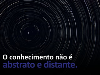 O conhecimento não é
abstrato e distante.
 