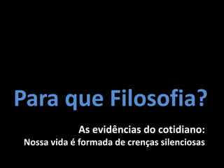 Para que Filosofia?
              As evidências do cotidiano:
 Nossa vida é formada de crenças silenciosas
 