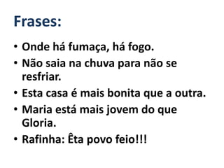 Frases:
• Onde há fumaça, há fogo.
• Não saia na chuva para não se
  resfriar.
• Esta casa é mais bonita que a outra.
• Maria está mais jovem do que
  Gloria.
• Rafinha: Êta povo feio!!!
 