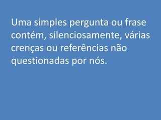 Uma simples pergunta ou frase
contém, silenciosamente, várias
crenças ou referências não
questionadas por nós.
 